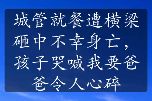 城管就餐遭横梁砸中不幸身亡，孩子哭喊我要爸爸令人心碎