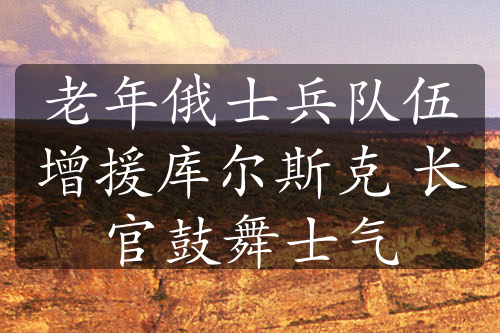 老年俄士兵队伍增援库尔斯克 长官鼓舞士气