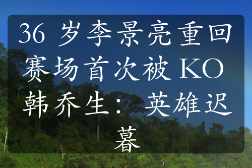 36 岁李景亮重回赛场首次被 KO 韩乔生：英雄迟暮