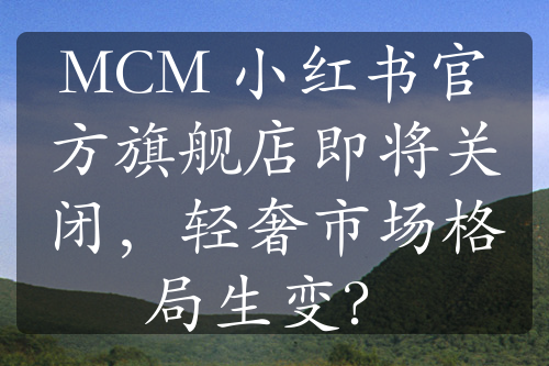 MCM 小红书官方旗舰店即将关闭，轻奢市场格局生变？