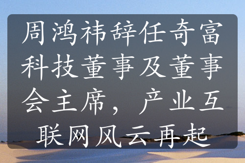 周鸿祎辞任奇富科技董事及董事会主席，产业互联网风云再起