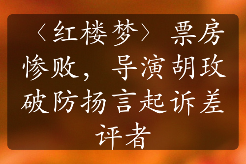 〈红楼梦〉票房惨败，导演胡玫破防扬言起诉差评者