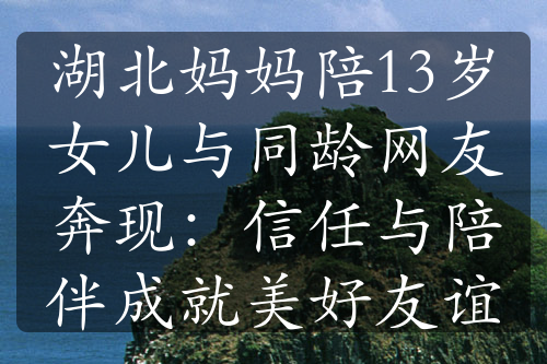 湖北妈妈陪13岁女儿与同龄网友奔现：信任与陪伴成就美好友谊