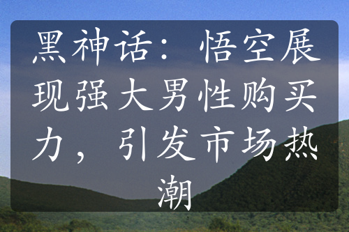 黑神话：悟空展现强大男性购买力，引发市场热潮