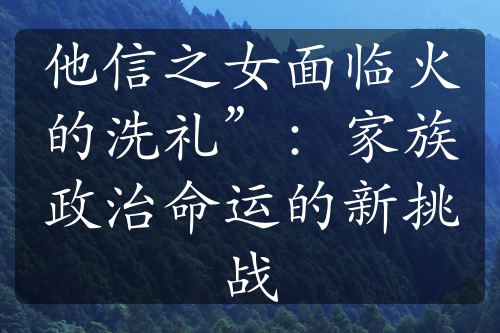 他信之女面临火的洗礼”：家族政治命运的新挑战