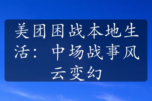 美团困战本地生活：中场战事风云变幻