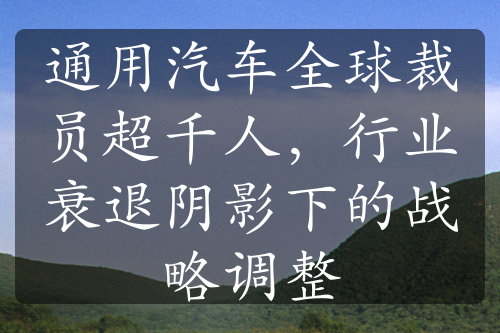 通用汽车全球裁员超千人，行业衰退阴影下的战略调整