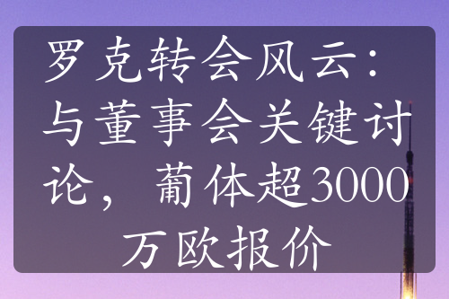 罗克转会风云：与董事会关键讨论，葡体超3000万欧报价