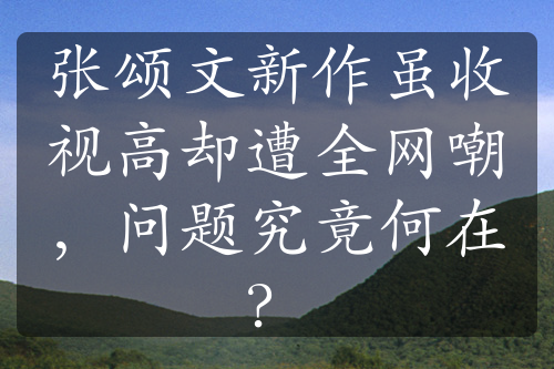 张颂文新作虽收视高却遭全网嘲，问题究竟何在？