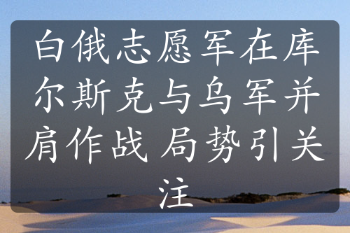 白俄志愿军在库尔斯克与乌军并肩作战 局势引关注