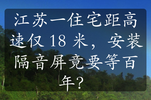 江苏一住宅距高速仅 18 米，安装隔音屏竟要等百年？