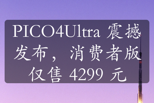 PICO4Ultra 震撼发布，消费者版仅售 4299 元