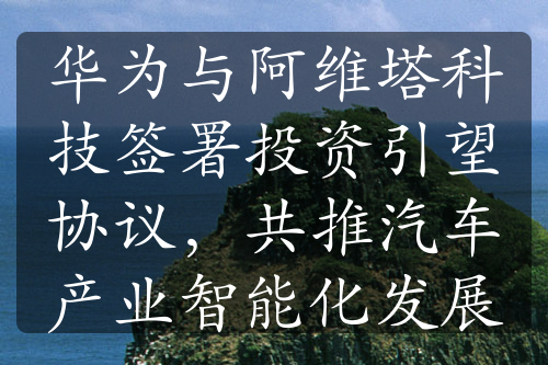 华为与阿维塔科技签署投资引望协议，共推汽车产业智能化发展