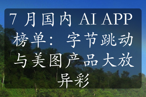 7 月国内 AI APP 榜单：字节跳动与美图产品大放异彩