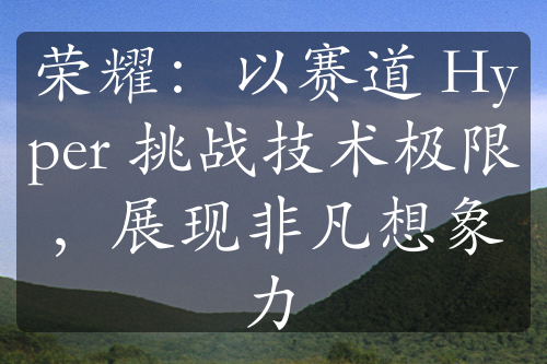 荣耀：以赛道 Hyper 挑战技术极限，展现非凡想象力