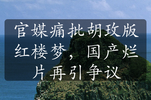 官媒痛批胡玫版红楼梦，国产烂片再引争议