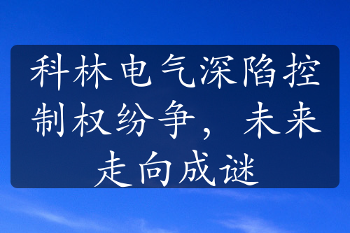 科林电气深陷控制权纷争，未来走向成谜