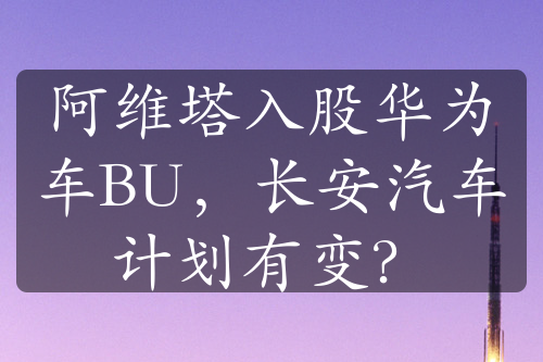 阿维塔入股华为车BU，长安汽车计划有变？