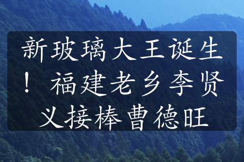 新玻璃大王诞生！福建老乡李贤义接棒曹德旺