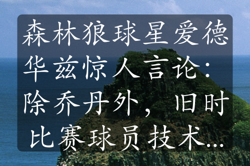 森林狼球星爱德华兹惊人言论：除乔丹外，旧时比赛球员技术不足