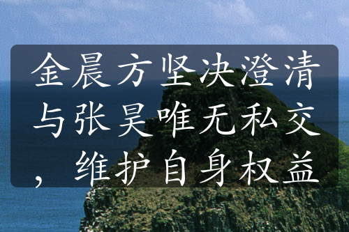 金晨方坚决澄清与张昊唯无私交，维护自身权益