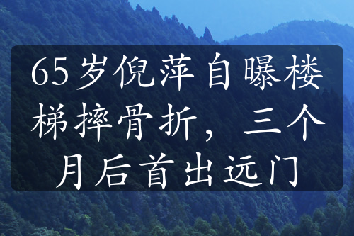 65岁倪萍自曝楼梯摔骨折，三个月后首出远门