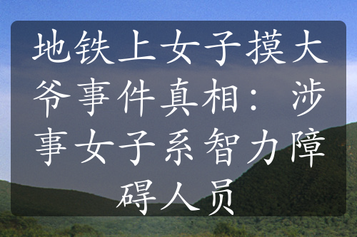 地铁上女子摸大爷事件真相：涉事女子系智力障碍人员