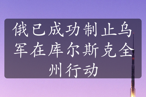 俄已成功制止乌军在库尔斯克全州行动