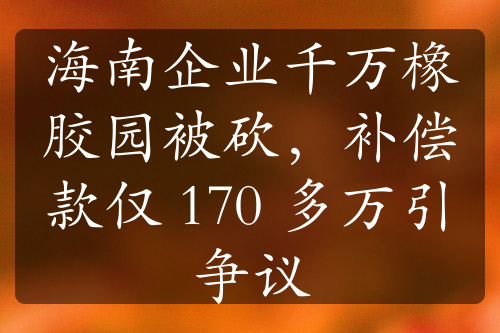 海南企业千万橡胶园被砍，补偿款仅 170 多万引争议