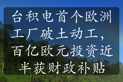 台积电首个欧洲工厂破土动工，百亿欧元投资近半获财政补贴