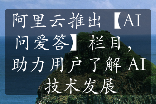 阿里云推出【AI 问爱答】栏目，助力用户了解 AI 技术发展