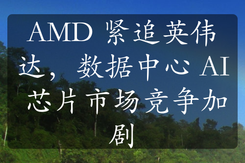 AMD 紧追英伟达，数据中心 AI 芯片市场竞争加剧