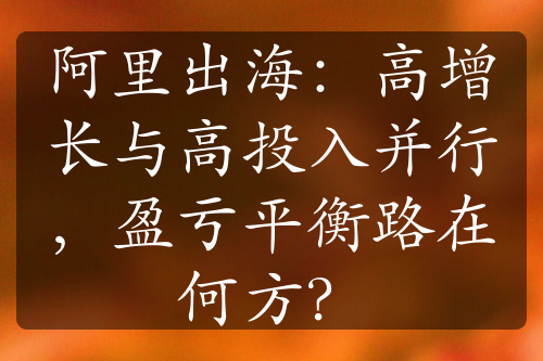 阿里出海：高增长与高投入并行，盈亏平衡路在何方？