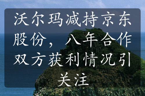 沃尔玛减持京东股份，八年合作双方获利情况引关注