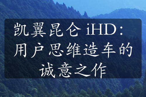 凯翼昆仑 iHD：用户思维造车的诚意之作