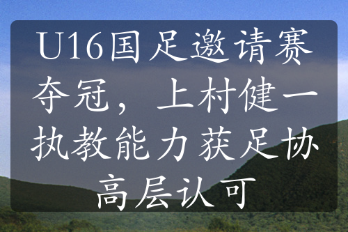 U16国足邀请赛夺冠，上村健一执教能力获足协高层认可