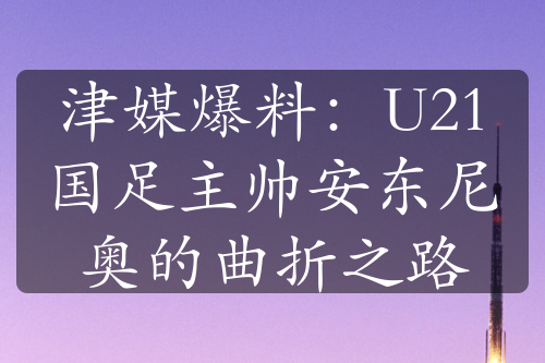 津媒爆料：U21国足主帅安东尼奥的曲折之路