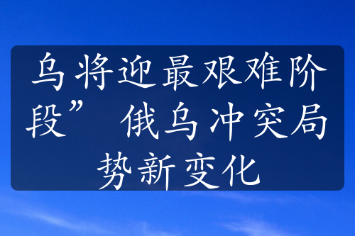 乌将迎最艰难阶段” 俄乌冲突局势新变化