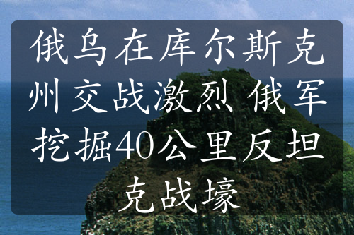 俄乌在库尔斯克州交战激烈 俄军挖掘40公里反坦克战壕