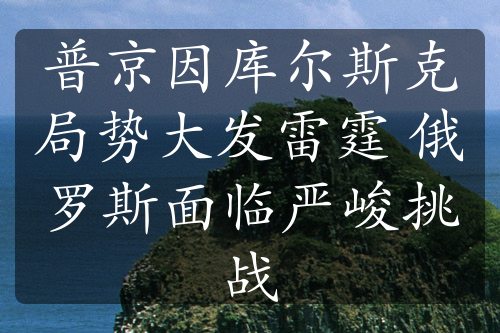 普京因库尔斯克局势大发雷霆 俄罗斯面临严峻挑战