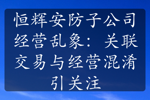 恒辉安防子公司经营乱象：关联交易与经营混淆引关注