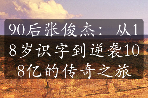 90后张俊杰：从18岁识字到逆袭108亿的传奇之旅