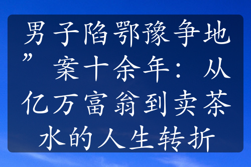 男子陷鄂豫争地”案十余年：从亿万富翁到卖茶水的人生转折