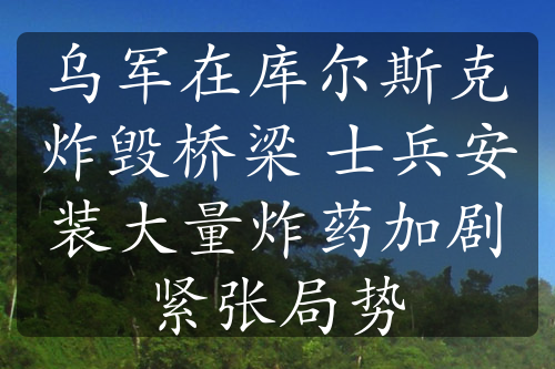 乌军在库尔斯克炸毁桥梁 士兵安装大量炸药加剧紧张局势