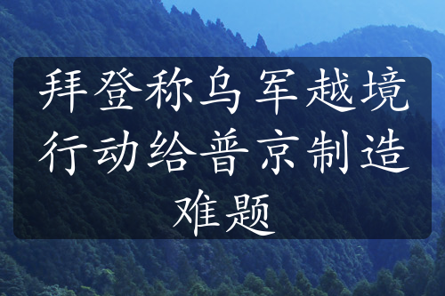 拜登称乌军越境行动给普京制造难题