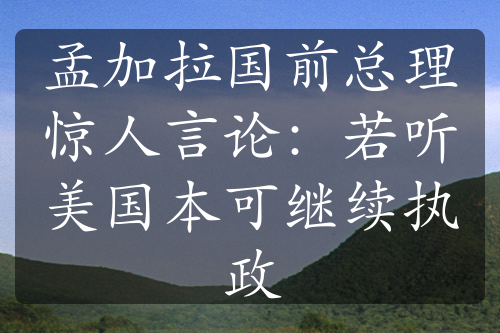 孟加拉国前总理惊人言论：若听美国本可继续执政