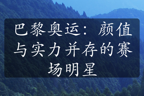 巴黎奥运：颜值与实力并存的赛场明星