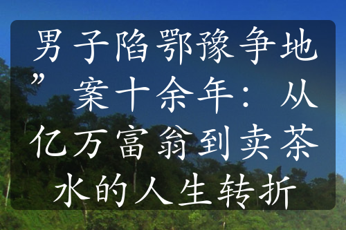 男子陷鄂豫争地”案十余年：从亿万富翁到卖茶水的人生转折