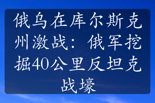 俄乌在库尔斯克州激战：俄军挖掘40公里反坦克战壕