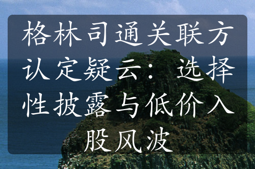 格林司通关联方认定疑云：选择性披露与低价入股风波